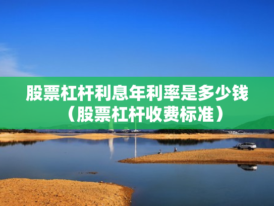 股票杠杆利息年利率是多少钱（股票杠杆收费标准）