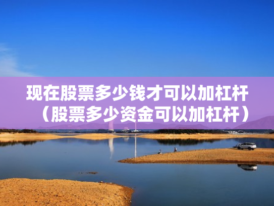 现在股票多少钱才可以加杠杆（股票多少资金可以加杠杆）