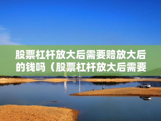股票杠杆放大后需要赔放大后的钱吗（股票杠杆放大后需要赔放大后的钱吗为什么）