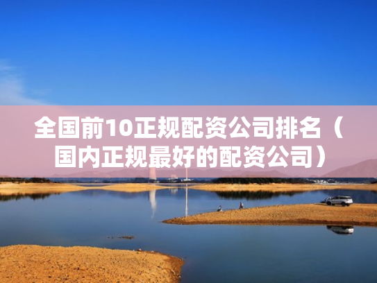 全国前10正规配资公司排名（国内正规最好的配资公司）