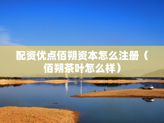配资优点佰朔资本怎么注册（佰朔茶叶怎么样）