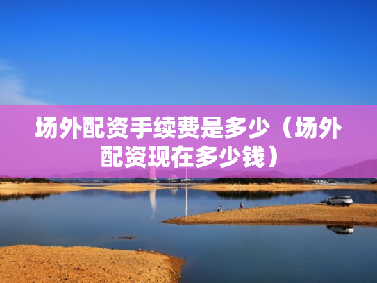 场外配资手续费是多少（场外配资现在多少钱）