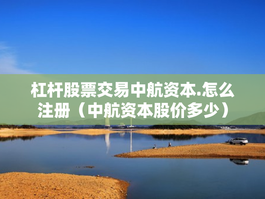 杠杆股票交易中航资本.怎么注册（中航资本股价多少）