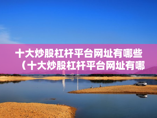 十大炒股杠杆平台网址有哪些（十大炒股杠杆平台网址有哪些呢）