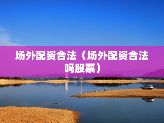 场外配资合法（场外配资合法吗股票）