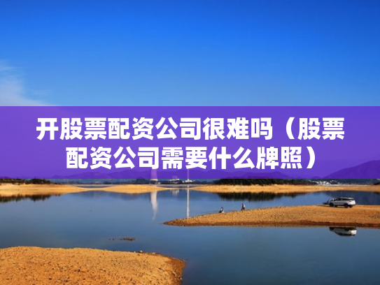 开股票配资公司很难吗（股票配资公司需要什么牌照）