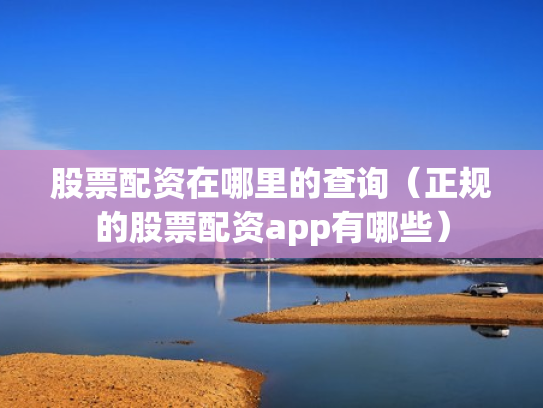 股票配资在哪里的查询（正规的股票配资app有哪些）