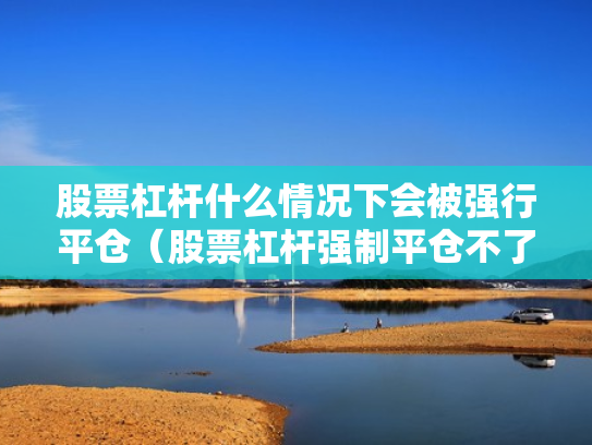 股票杠杆什么情况下会被强行平仓（股票杠杆强制平仓不了怎么办）