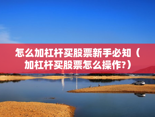 怎么加杠杆买股票新手必知（加杠杆买股票怎么操作?）