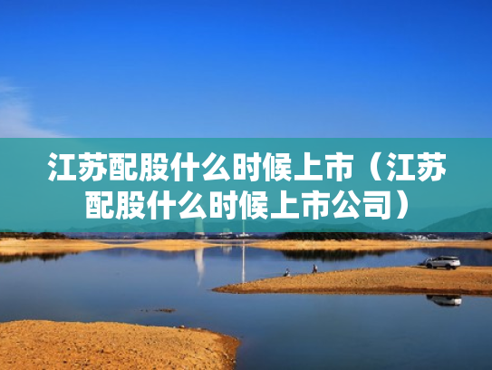 江苏配股什么时候上市（江苏配股什么时候上市公司）