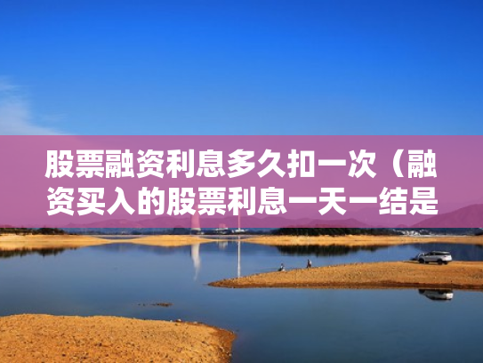 股票融资利息多久扣一次（融资买入的股票利息一天一结是每天都扣吗?）