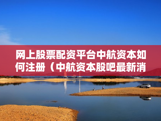 网上股票配资平台中航资本如何注册（中航资本股吧最新消息）