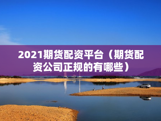 2021期货配资平台（期货配资公司正规的有哪些）
