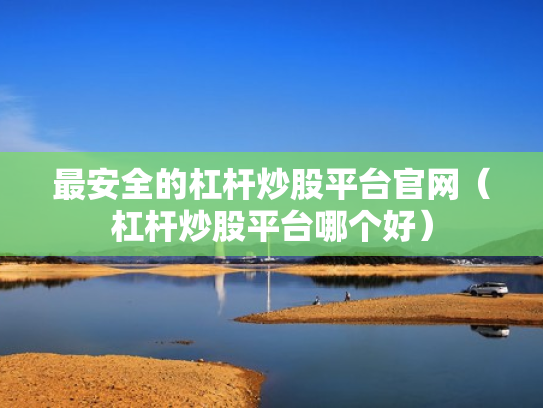 最安全的杠杆炒股平台官网（杠杆炒股平台哪个好）