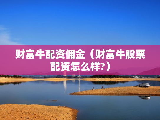 财富牛配资佣金（财富牛股票配资怎么样?）