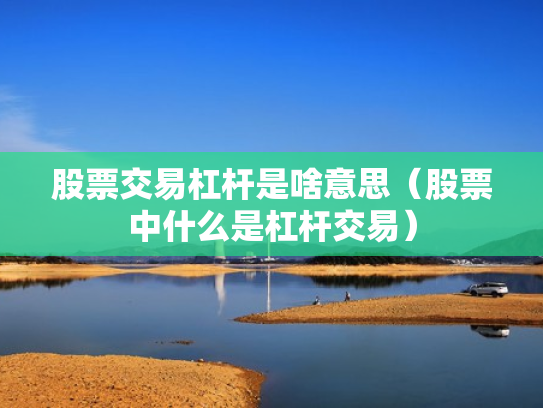 股票交易杠杆是啥意思（股票中什么是杠杆交易）