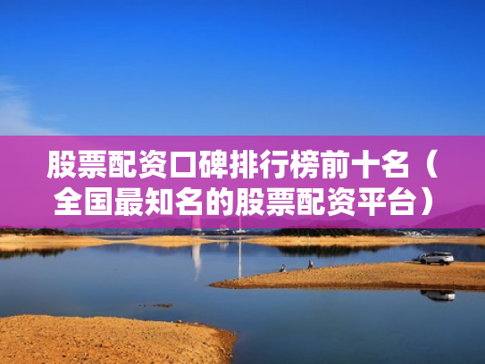 股票配资口碑排行榜前十名（全国最知名的股票配资平台）