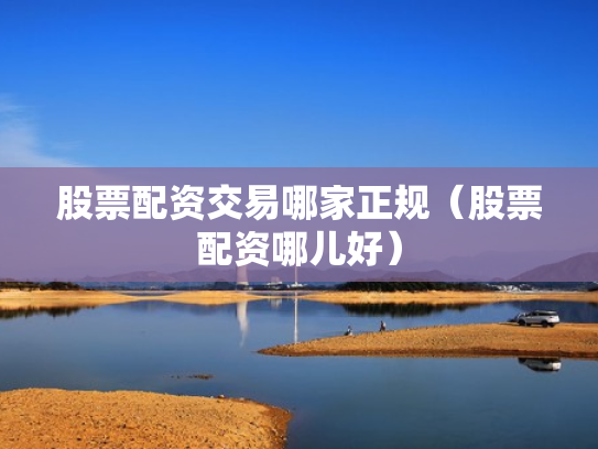 股票配资交易哪家正规（股票配资哪儿好）