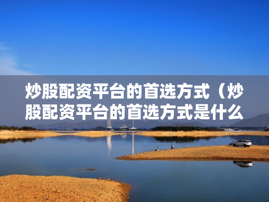 炒股配资平台的首选方式（炒股配资平台的首选方式是什么）