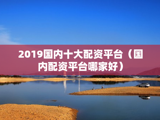 2019国内十大配资平台（国内配资平台哪家好）