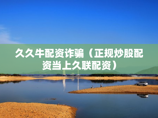 久久牛配资诈骗（正规炒股配资当上久联配资）