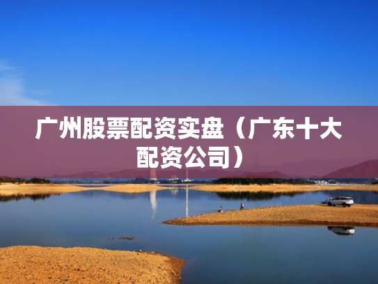 广州股票配资实盘（广东十大配资公司）