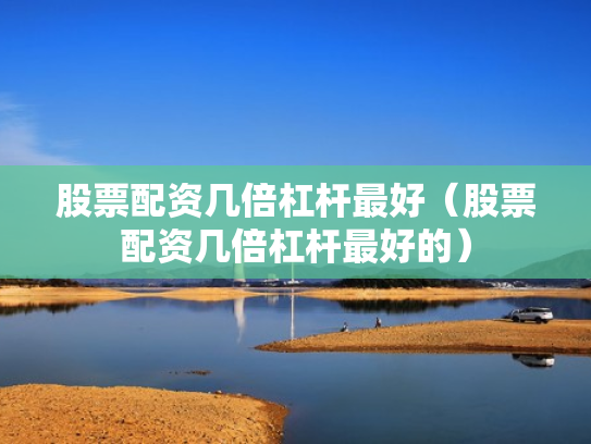 股票配资几倍杠杆最好（股票配资几倍杠杆最好的）