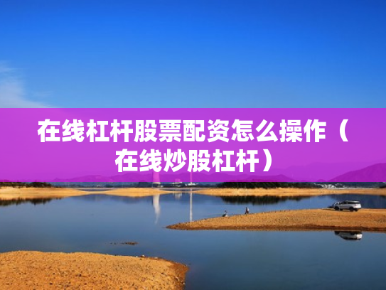 在线杠杆股票配资怎么操作（在线炒股杠杆）