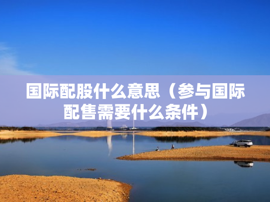 国际配股什么意思（参与国际配售需要什么条件）