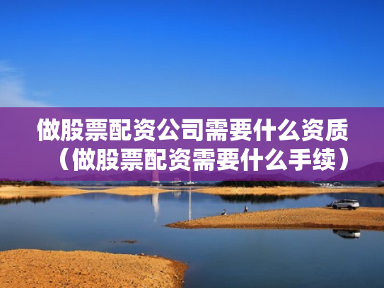 做股票配资公司需要什么资质（做股票配资需要什么手续）