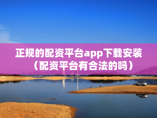 正规的配资平台app下载安装（配资平台有合法的吗）