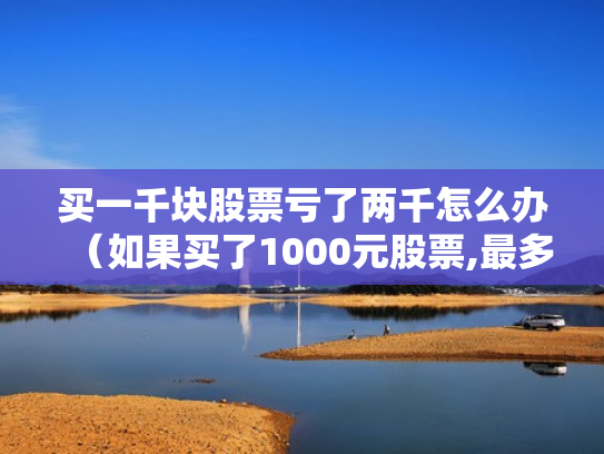 买一千块股票亏了两千怎么办（如果买了1000元股票,最多会亏损多少）