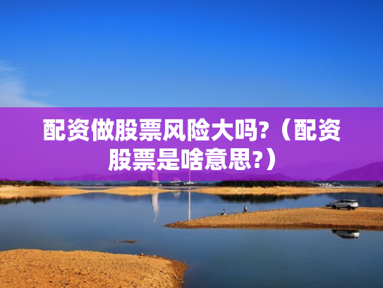 配资做股票风险大吗?（配资股票是啥意思?）