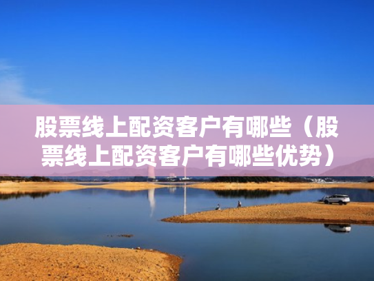 股票线上配资客户有哪些（股票线上配资客户有哪些优势）