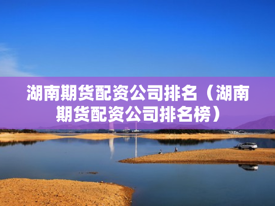湖南期货配资公司排名（湖南期货配资公司排名榜）