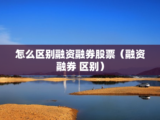 怎么区别融资融券股票（融资融券 区别）
