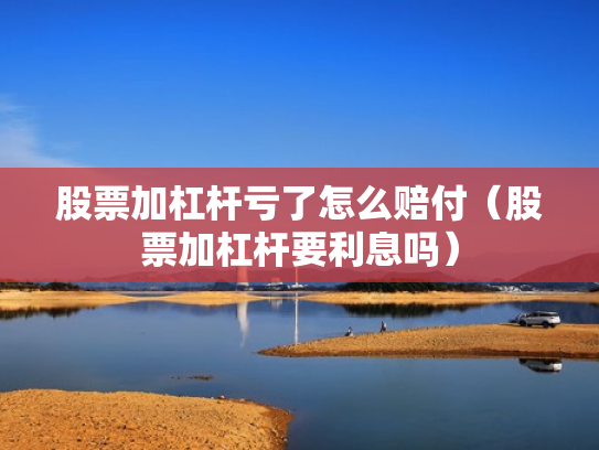 股票加杠杆亏了怎么赔付（股票加杠杆要利息吗）