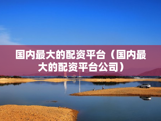 国内最大的配资平台（国内最大的配资平台公司）
