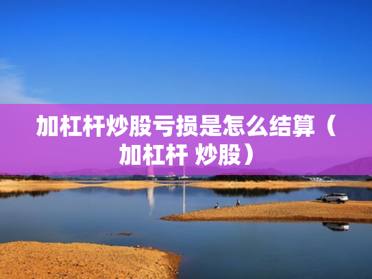 加杠杆炒股亏损是怎么结算（加杠杆 炒股）