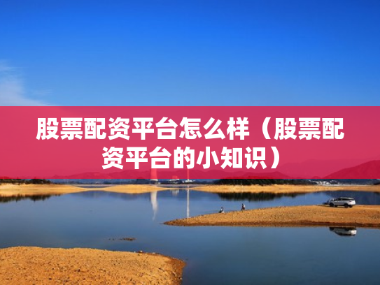 股票配资平台怎么样（股票配资平台的小知识）