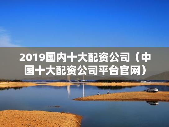 2019国内十大配资公司（中国十大配资公司平台官网）