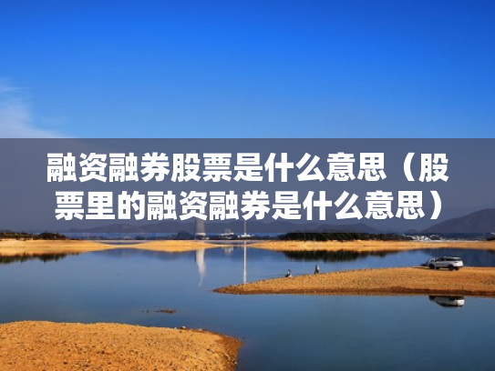 融资融券股票是什么意思（股票里的融资融券是什么意思）