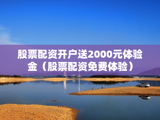 股票配资开户送2000元体验金（股票配资免费体验）