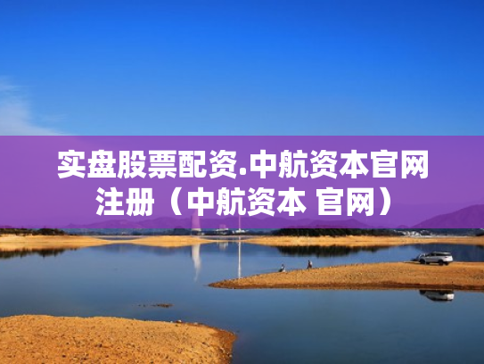 实盘股票配资.中航资本官网注册（中航资本 官网）