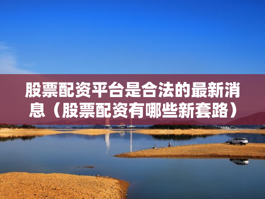 股票配资平台是合法的最新消息（股票配资有哪些新套路）