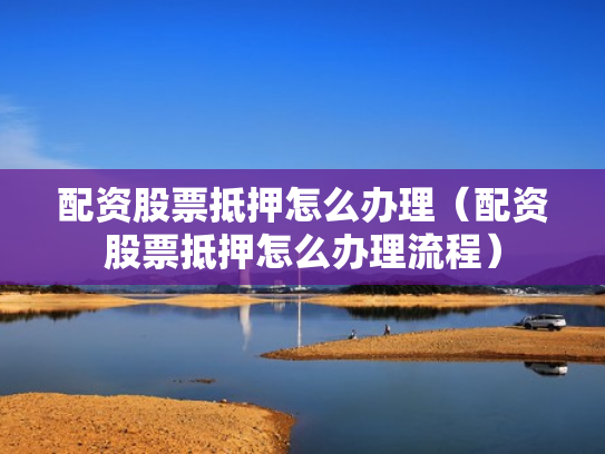 配资股票抵押怎么办理（配资股票抵押怎么办理流程）
