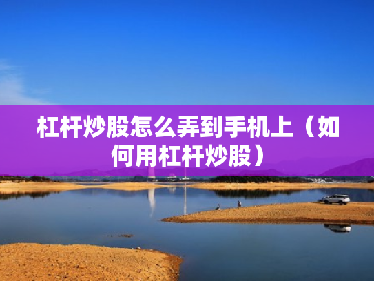 杠杆炒股怎么弄到手机上（如何用杠杆炒股）