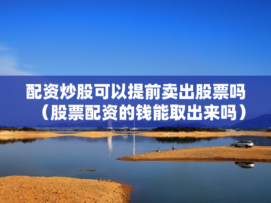 配资炒股可以提前卖出股票吗（股票配资的钱能取出来吗）