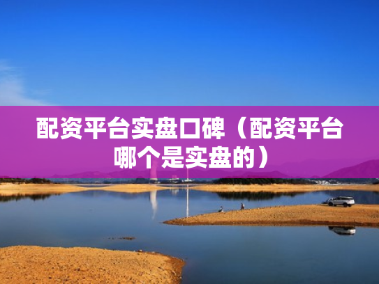 配资平台实盘口碑（配资平台哪个是实盘的）