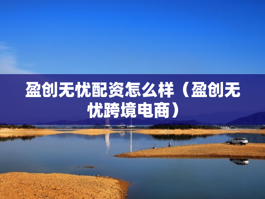 盈创无忧配资怎么样（盈创无忧跨境电商）